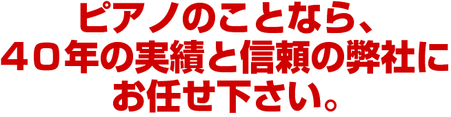 ピアノのことなら、
40年の実績と信頼の弊社に
お任せ下さい。